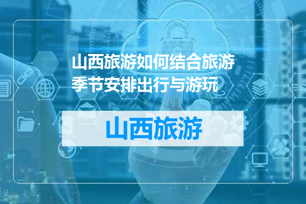 山西旅游如何结合旅游季节安排出行与游玩