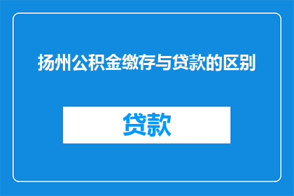 扬州公积金缴存与贷款的区别(扬州公积金缴存与贷款之间有何不同？)