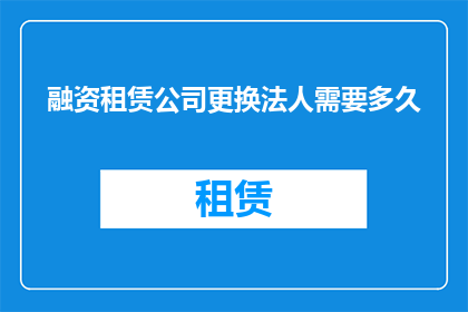 融资租赁公司更换法人需要多久(融资租赁公司更换法人所需时间是多久？)