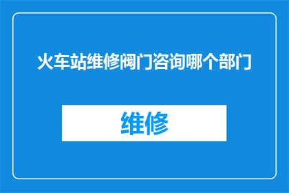 火车站维修阀门咨询哪个部门(如何咨询火车站维修阀门的相关问题？)